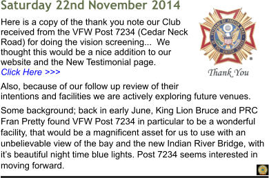 Saturday 22nd November 2014 Here is a copy of the thank you note our Club received from the VFW Post 7234 (Cedar Neck Road) for doing the vision screening...  We thought this would be a nice addition to our website and the New Testimonial page.                                Click Here >>> Also, because of our follow up review of their intentions and facilities we are actively exploring future venues. Some background; back in early June, King Lion Bruce and PRC Fran Pretty found VFW Post 7234 in particular to be a wonderful facility, that would be a magnificent asset for us to use with an unbelievable view of the bay and the new Indian River Bridge, with it�s beautiful night time blue lights. Post 7234 seems interested in moving forward.